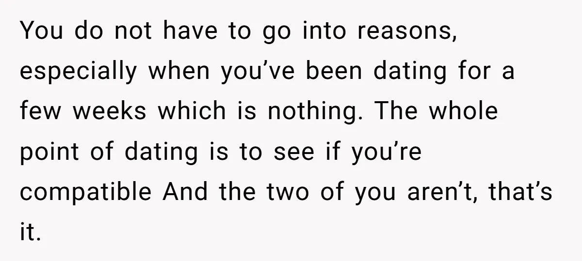 You do not have to go into reasons, especially when you’ve been dating for a few weeks which is nothing. The whole point of dating is to see if you’re...
