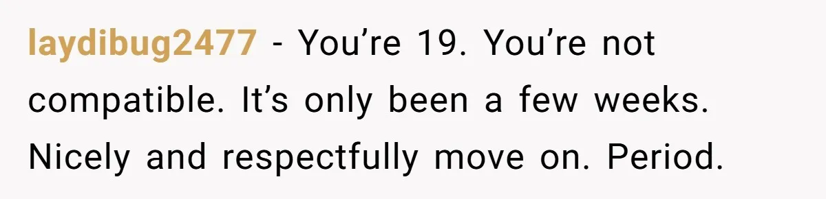 laydibug2477 − You’re 19. You’re not compatible. It’s only been a few weeks. Nicely and respectfully move on. Period.