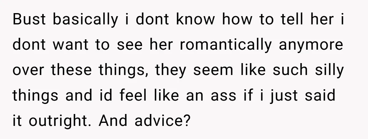Bust basically i dont know how to tell her i dont want to see her romantically anymore over these things, they seem like such silly things and id feel like...