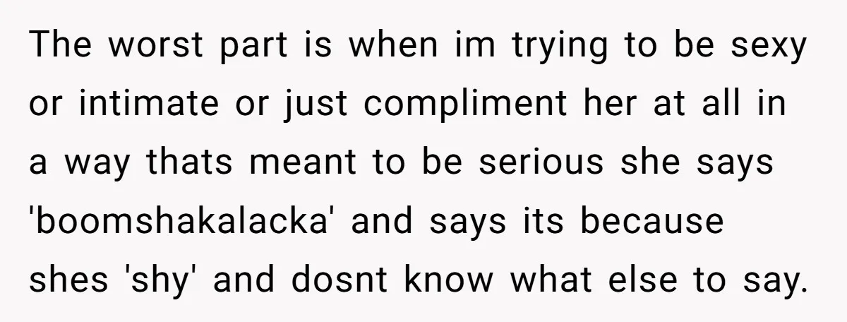 The worst part is when im trying to be sexy or intimate or just compliment her at all in a way thats meant to be serious she says 'boomshakalacka' and...
