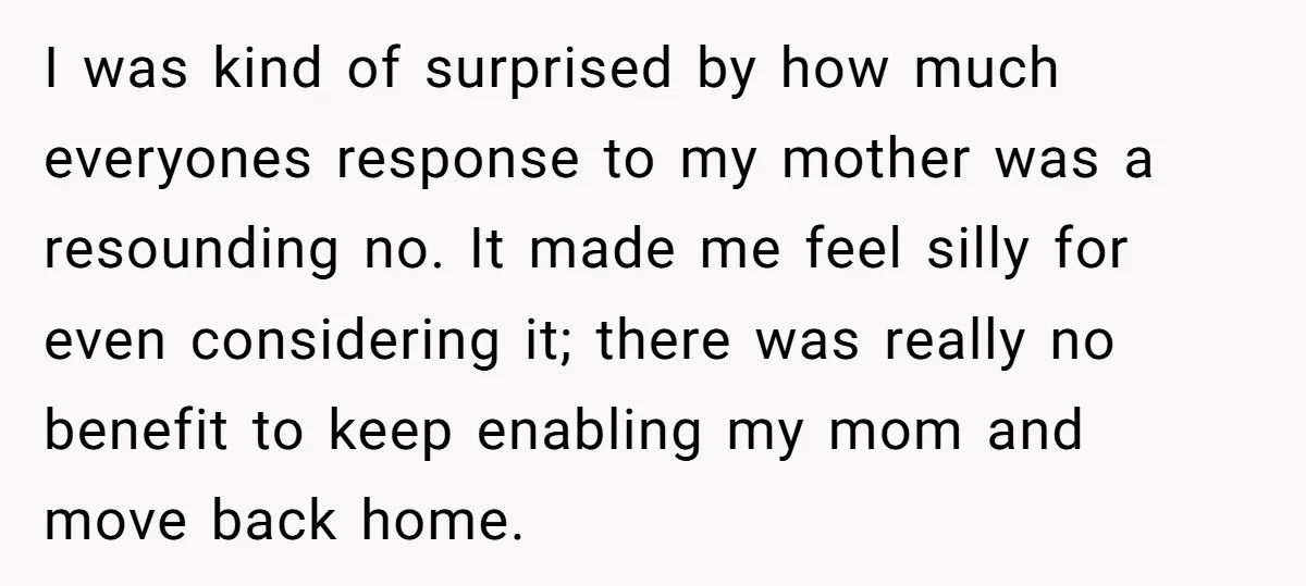 I was kind of surprised by how much everyones response to my mother was a resounding no. It made me feel silly for even considering it; there was really no...