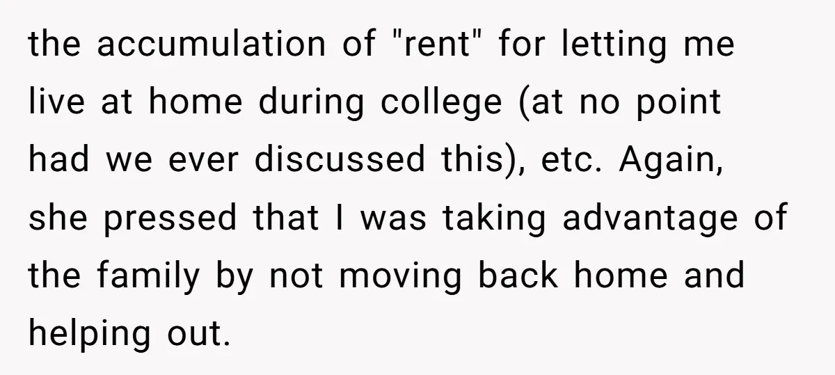 the accumulation of "rent" for letting me live at home during college (at no point had we ever discussed this), etc. Again, she pressed that I was taking advantage of...