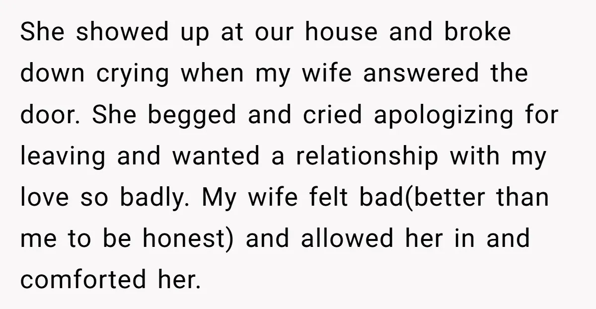 She showed up at our house and broke down crying when my wife answered the door. She begged and cried apologizing for leaving and wanted a relationship with my love...