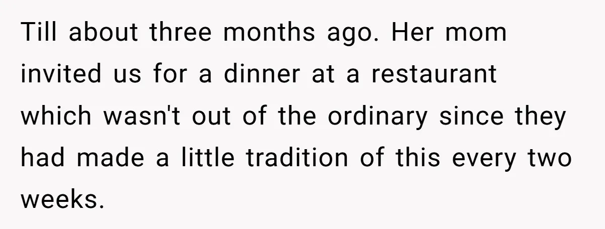 Till about three months ago. Her mom invited us for a dinner at a restaurant which wasn't out of the ordinary since they had made a little tradition of this...