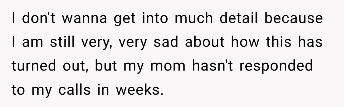 I don't wanna get into much detail because I am still very, very sad about how this has turned out, but my mom hasn't responded to my calls in weeks.