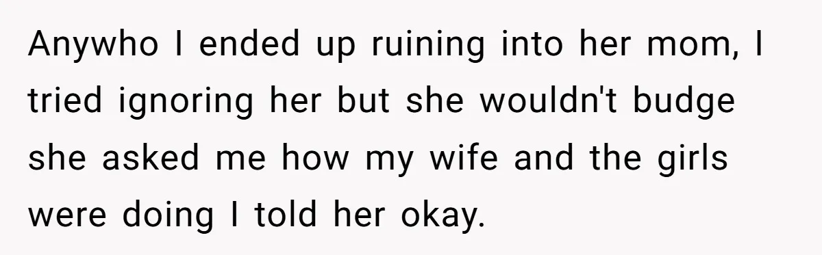 Anywho I ended up ruining into her mom, I tried ignoring her but she wouldn't budge she asked me how my wife and the girls were doing I told her...