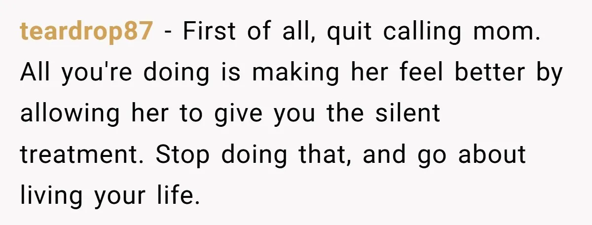 teardrop87 − First of all, quit calling mom. All you're doing is making her feel better by allowing her to give you the silent treatment. Stop doing that, and go...