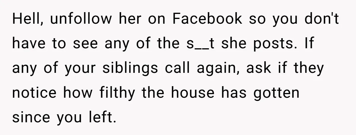 Hell, unfollow her on Facebook so you don't have to see any of the s__t she posts. If any of your siblings call again, ask if they notice how filthy...