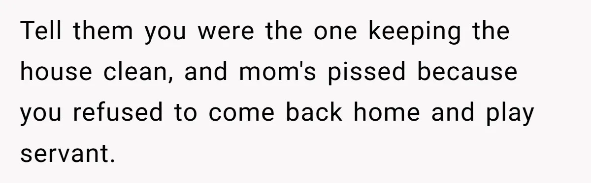 Tell them you were the one keeping the house clean, and mom's pissed because you refused to come back home and play servant.