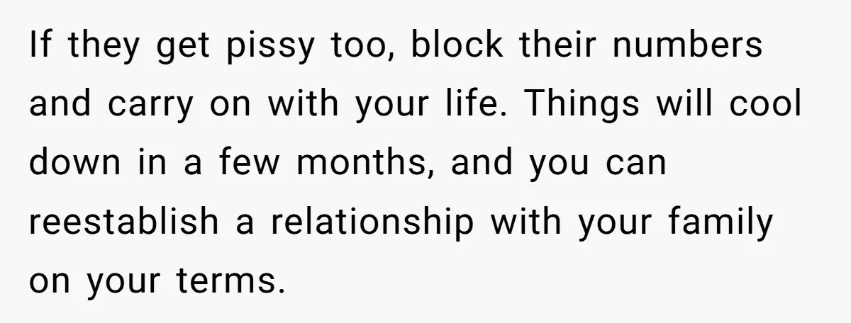 If they get pissy too, block their numbers and carry on with your life. Things will cool down in a few months, and you can reestablish a relationship with your...