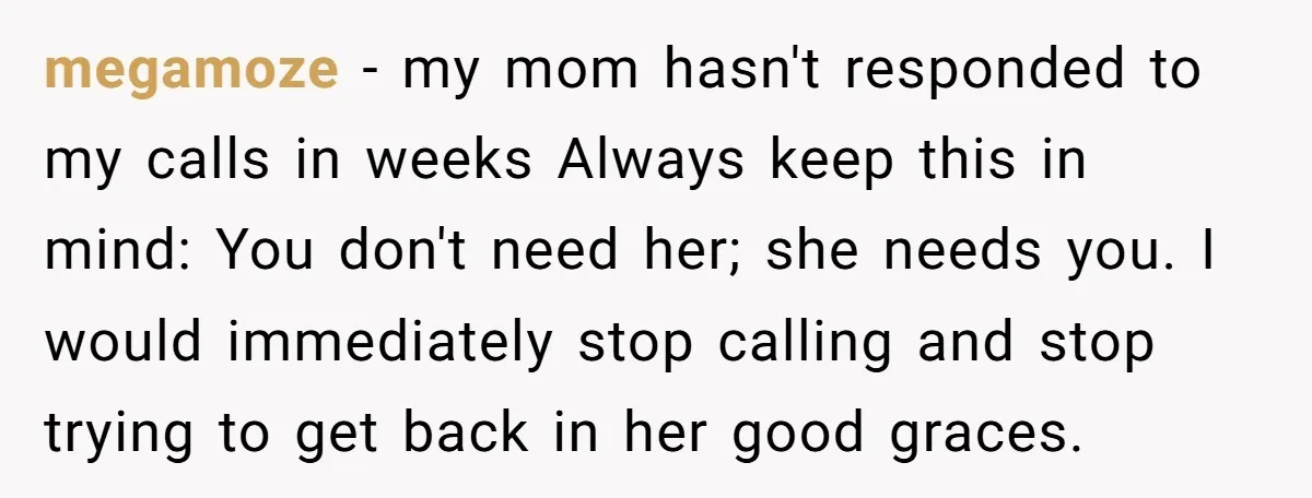 megamoze − my mom hasn't responded to my calls in weeks Always keep this in mind: You don't need her; she needs you. I would immediately stop calling and stop...