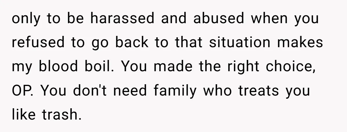 only to be harassed and abused when you refused to go back to that situation makes my blood boil. You made the right choice, OP. You don't need family who...