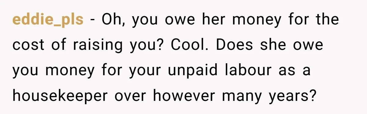 eddie_pls − Oh, you owe her money for the cost of raising you? Cool. Does she owe you money for your unpaid labour as a housekeeper over however many years?