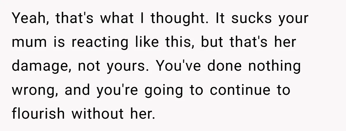 Yeah, that's what I thought. It sucks your mum is reacting like this, but that's her damage, not yours. You've done nothing wrong, and you're going to continue to flourish...