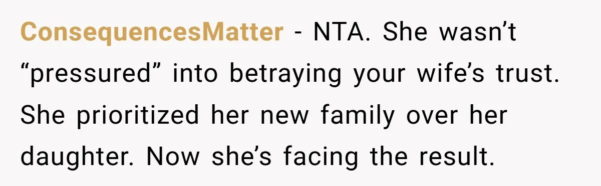 ConsequencesMatter - NTA. She wasn’t “pressured” into betraying your wife’s trust. She prioritized her new family over her daughter. Now she’s facing the result.