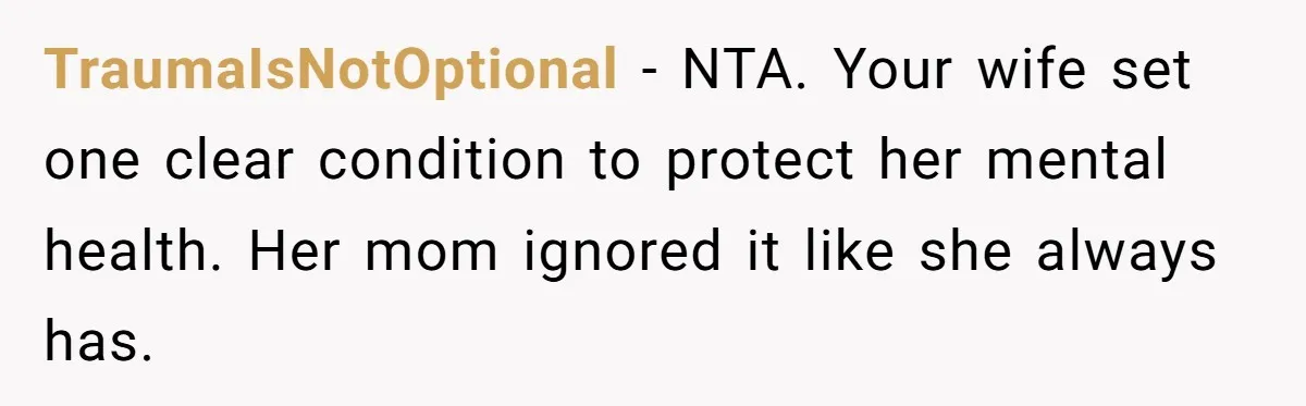 TraumaIsNotOptional - NTA. Your wife set one clear condition to protect her mental health. Her mom ignored it like she always has.