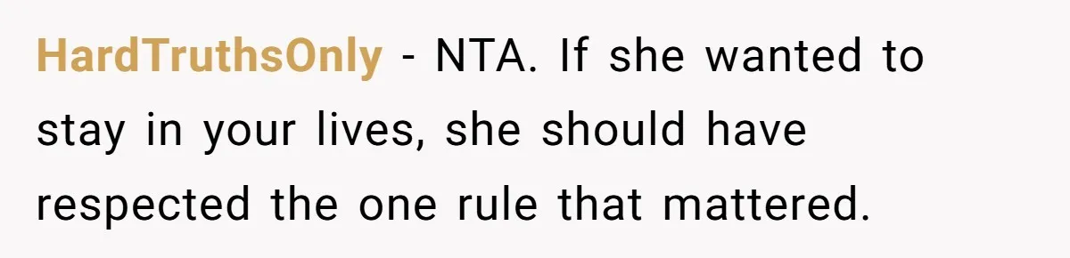 HardTruthsOnly - NTA. If she wanted to stay in your lives, she should have respected the one rule that mattered.