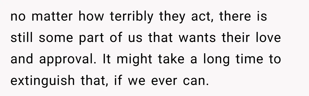 no matter how terribly they act, there is still some part of us that wants their love and approval. It might take a long time to extinguish that, if we...