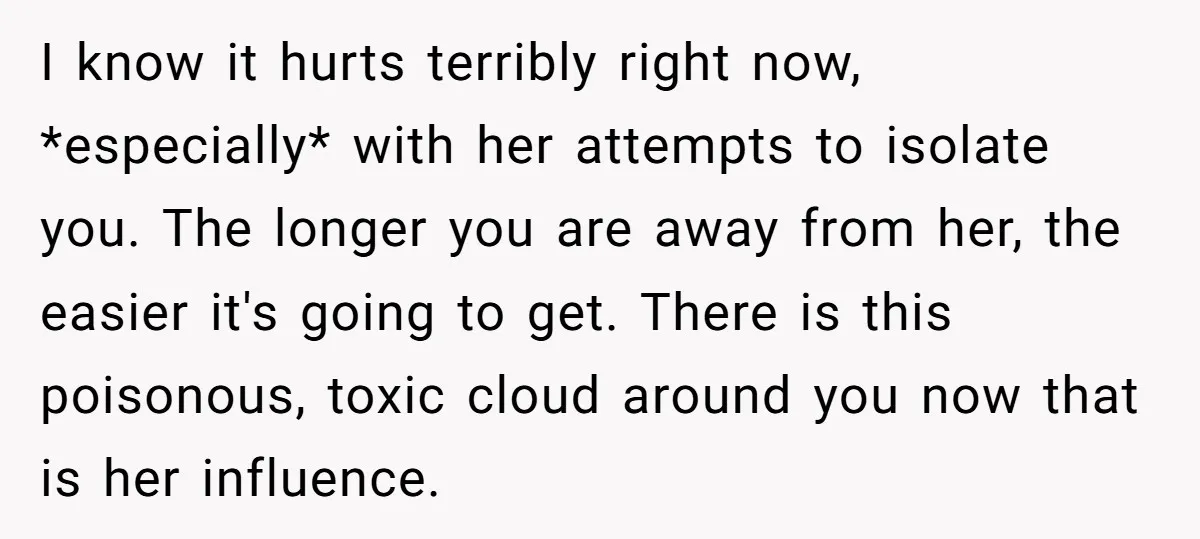 I know it hurts terribly right now, *especially* with her attempts to isolate you. The longer you are away from her, the easier it's going to get. There is this...