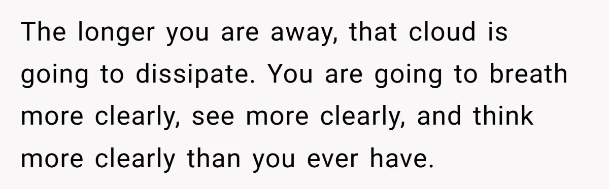 The longer you are away, that cloud is going to dissipate. You are going to breath more clearly, see more clearly, and think more clearly than you ever have.