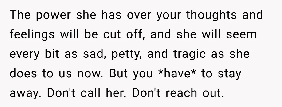 The power she has over your thoughts and feelings will be cut off, and she will seem every bit as sad, petty, and tragic as she does to us now....