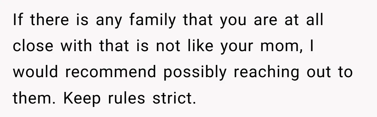 If there is any family that you are at all close with that is not like your mom, I would recommend possibly reaching out to them. Keep rules strict.