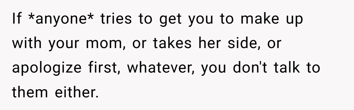 If *anyone* tries to get you to make up with your mom, or takes her side, or apologize first, whatever, you don't talk to them either.