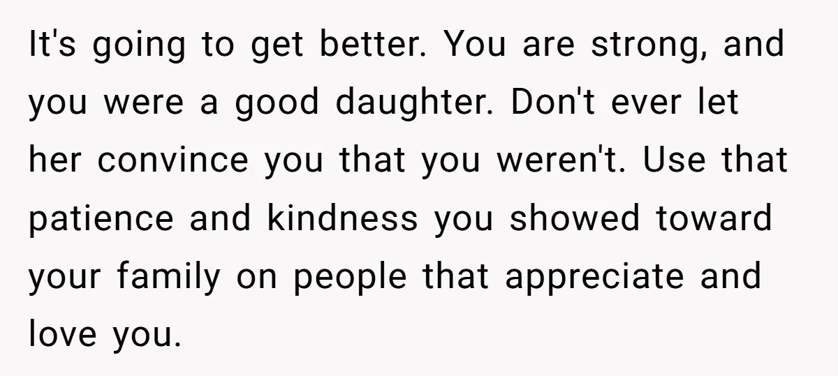 It's going to get better. You are strong, and you were a good daughter. Don't ever let her convince you that you weren't. Use that patience and kindness you showed...
