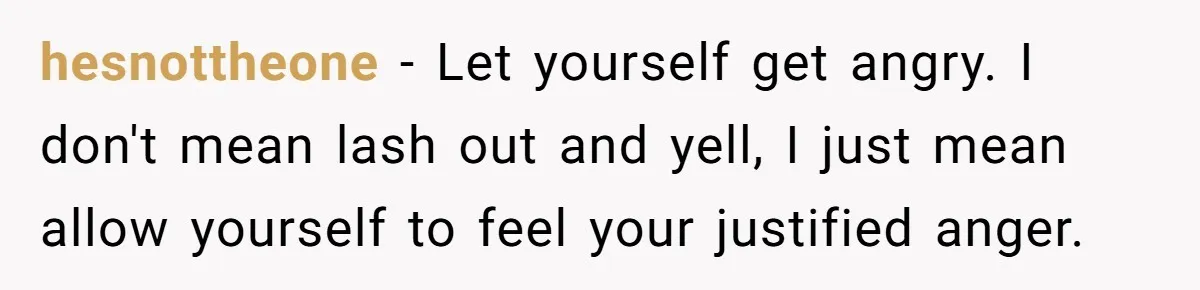 hesnottheone − Let yourself get angry. I don't mean lash out and yell, I just mean allow yourself to feel your justified anger.