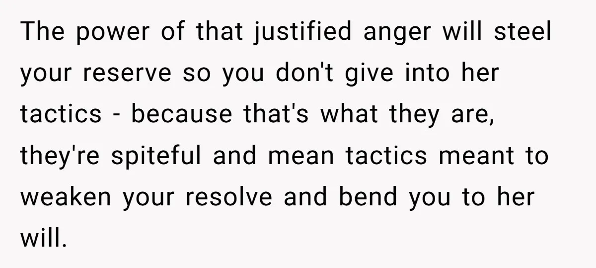 The power of that justified anger will steel your reserve so you don't give into her tactics - because that's what they are, they're spiteful and mean tactics meant to...