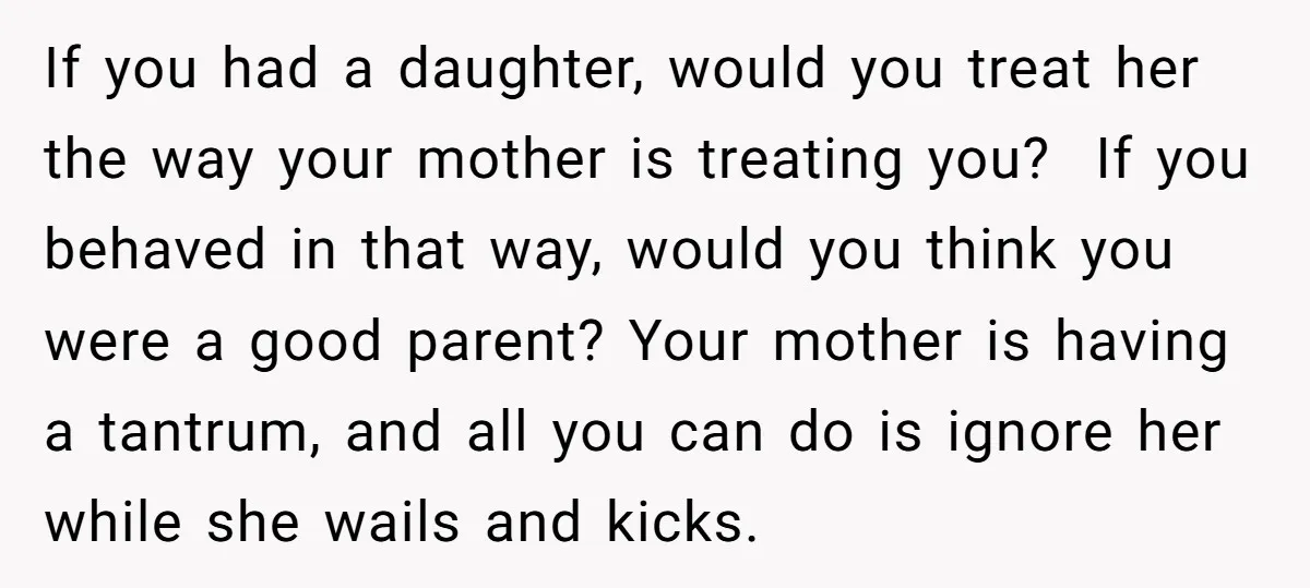 If you had a daughter, would you treat her the way your mother is treating you? If you behaved in that way, would you think you were a good parent?...