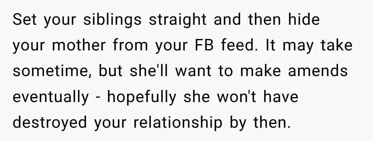 Set your siblings straight and then hide your mother from your FB feed. It may take sometime, but she'll want to make amends eventually - hopefully she won't have destroyed...