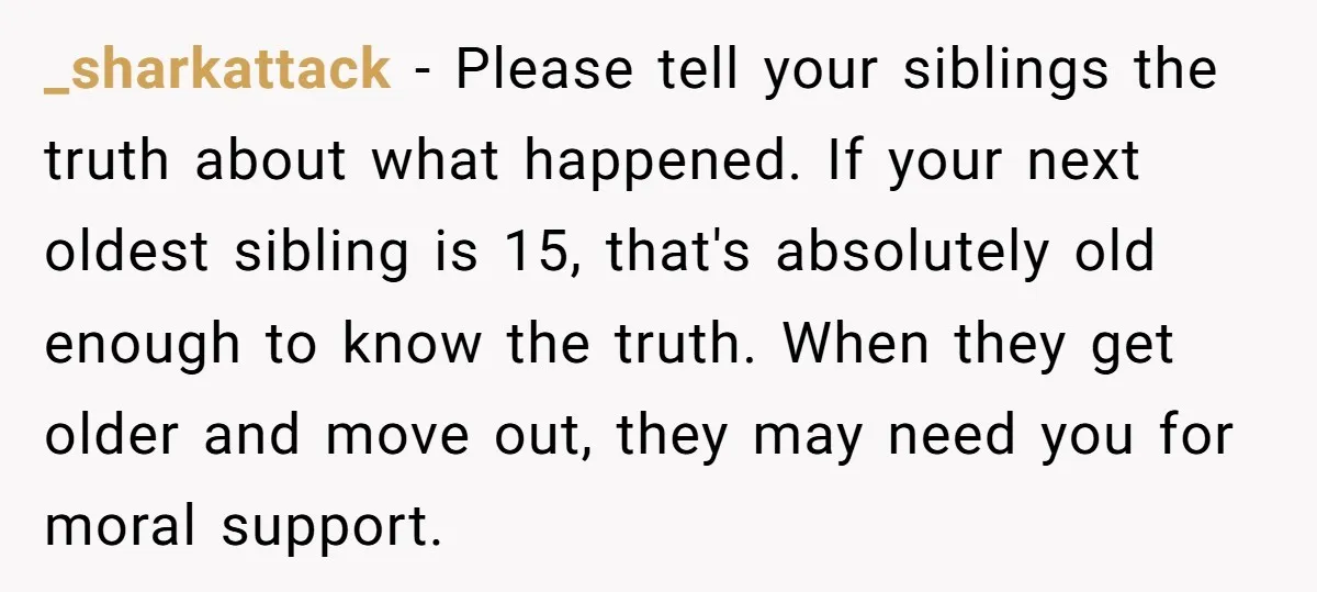 _sharkattack − Please tell your siblings the truth about what happened. If your next oldest sibling is 15, that's absolutely old enough to know the truth. When they get older...