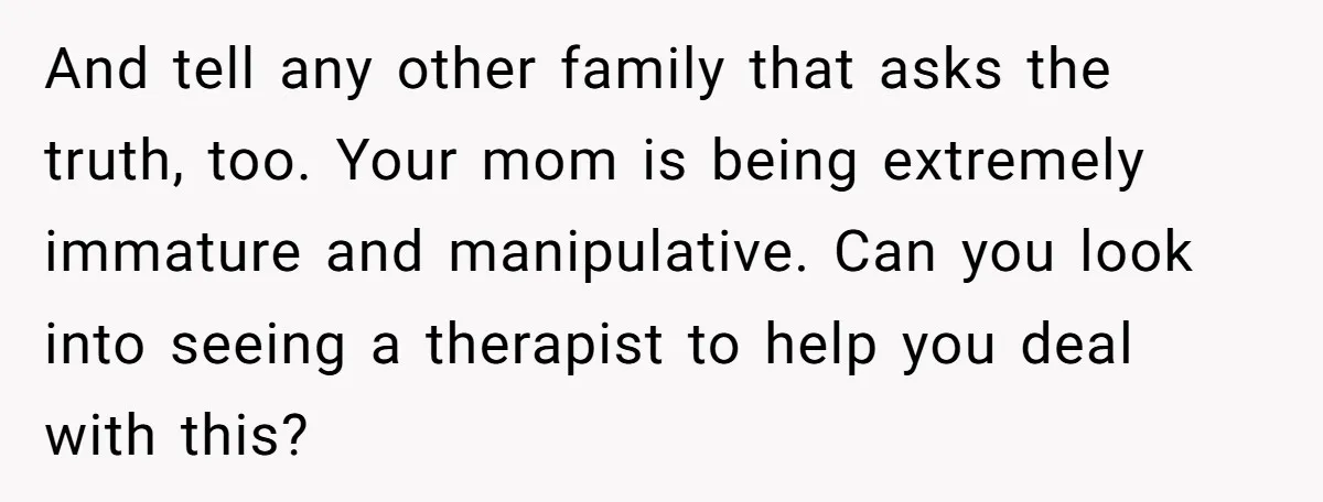 And tell any other family that asks the truth, too. Your mom is being extremely immature and manipulative. Can you look into seeing a therapist to help you deal with...