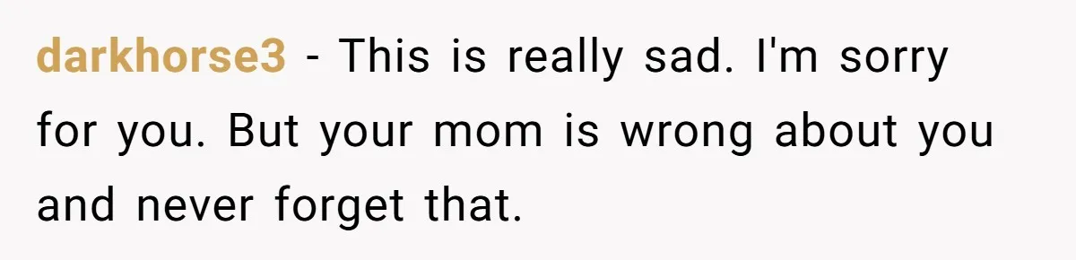 darkhorse3 − This is really sad. I'm sorry for you. But your mom is wrong about you and never forget that.