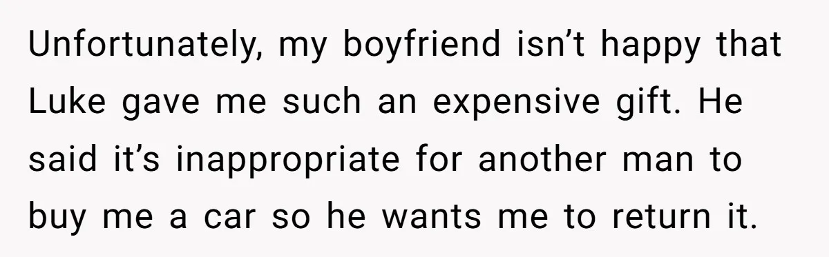 Unfortunately, my boyfriend isn’t happy that Luke gave me such an expensive gift. He said it’s inappropriate for another man to buy me a car so he wants me to...