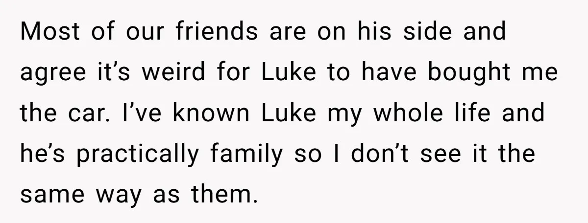 Most of our friends are on his side and agree it’s weird for Luke to have bought me the car. I’ve known Luke my whole life and he’s practically family...