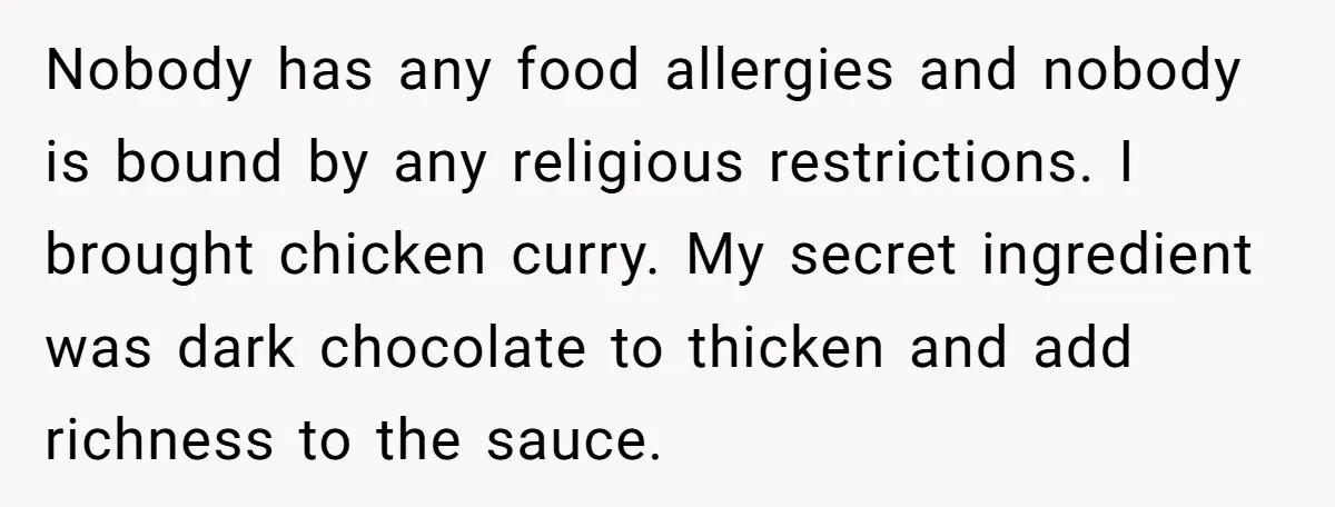Nobody has any food allergies and nobody is bound by any religious restrictions. I brought chicken curry. My secret ingredient was dark chocolate to thicken and add richness to the...