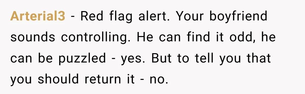 Arterial3 − Red flag alert. Your boyfriend sounds controlling. He can find it odd, he can be puzzled - yes. But to tell you that you should return it -...