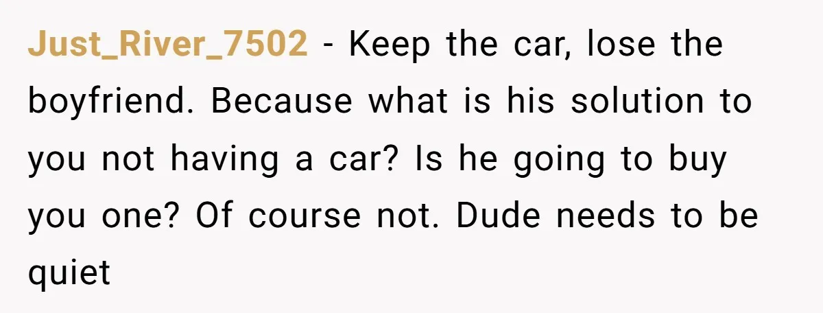 Just_River_7502 − Keep the car, lose the boyfriend. Because what is his solution to you not having a car? Is he going to buy you one? Of course not. Dude...