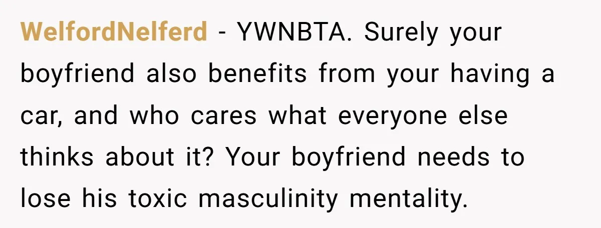 WelfordNelferd − YWNBTA. Surely your boyfriend also benefits from your having a car, and who cares what everyone else thinks about it? Your boyfriend needs to lose his toxic masculinity...