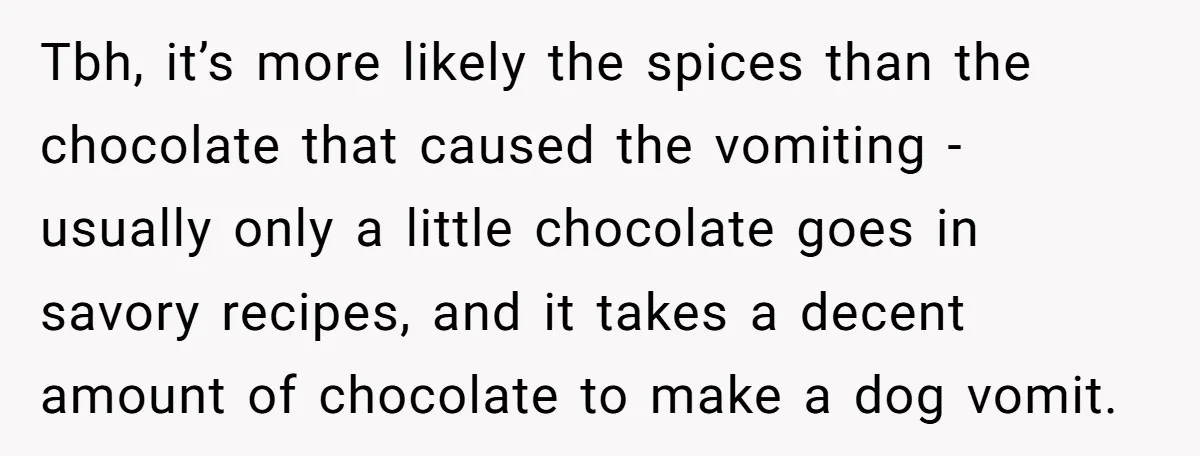 Tbh, it’s more likely the spices than the chocolate that caused the vomiting - usually only a little chocolate goes in savory recipes, and it takes a decent amount of...
