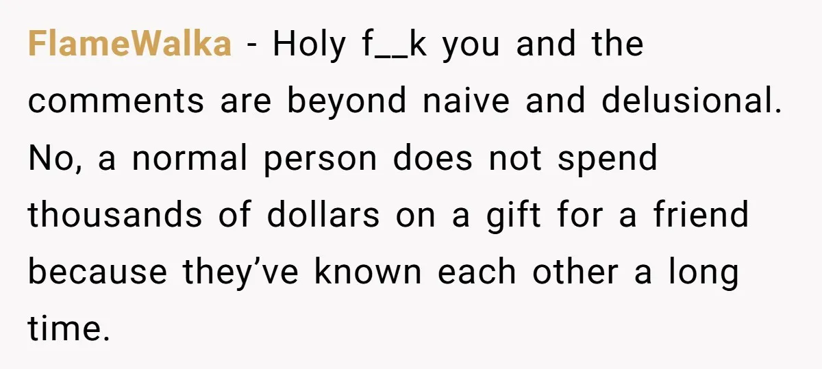FlameWalka − Holy f__k you and the comments are beyond naive and delusional. No, a normal person does not spend thousands of dollars on a gift for a friend because...