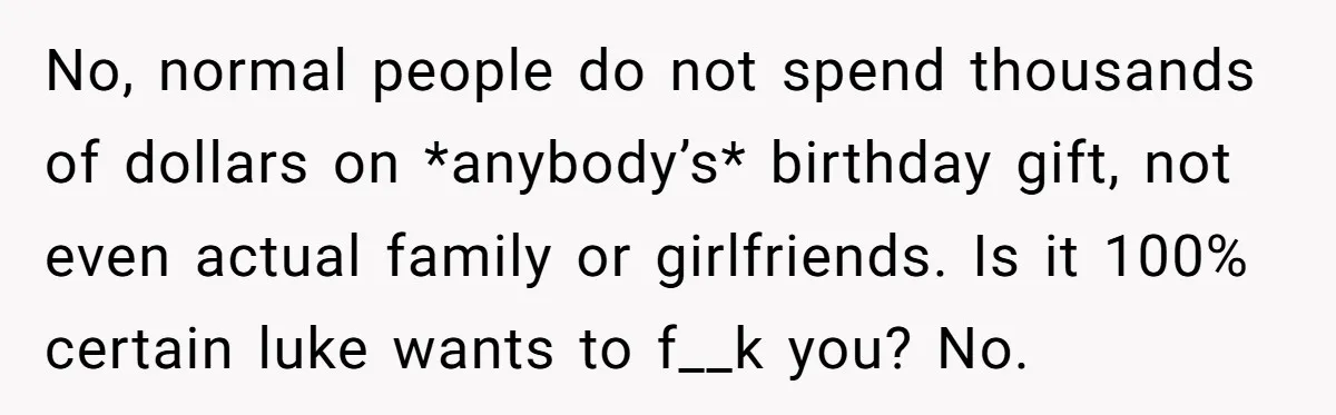 No, normal people do not spend thousands of dollars on *anybody’s* birthday gift, not even actual family or girlfriends. Is it 100% certain luke wants to f__k you? No.