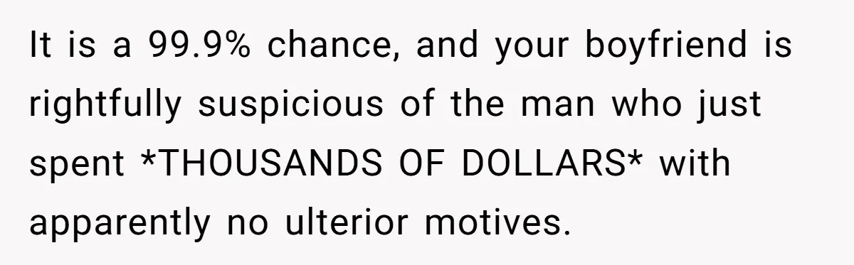 It is a 99.9% chance, and your boyfriend is rightfully suspicious of the man who just spent *THOUSANDS OF DOLLARS* with apparently no ulterior motives.