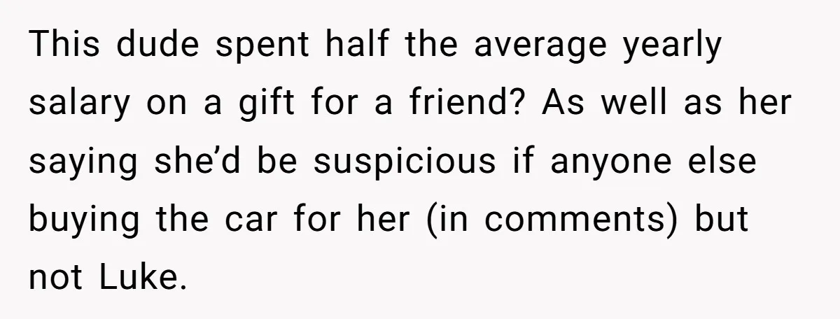 This dude spent half the average yearly salary on a gift for a friend? As well as her saying she’d be suspicious if anyone else buying the car for her...