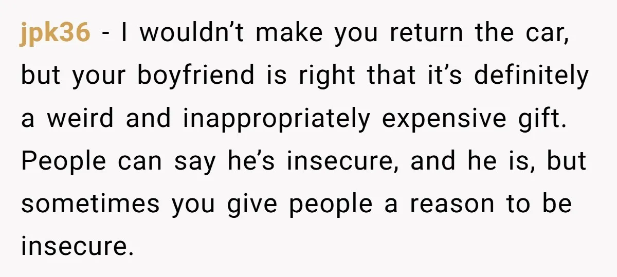 jpk36 − I wouldn’t make you return the car, but your boyfriend is right that it’s definitely a weird and inappropriately expensive gift. People can say he’s insecure, and he...
