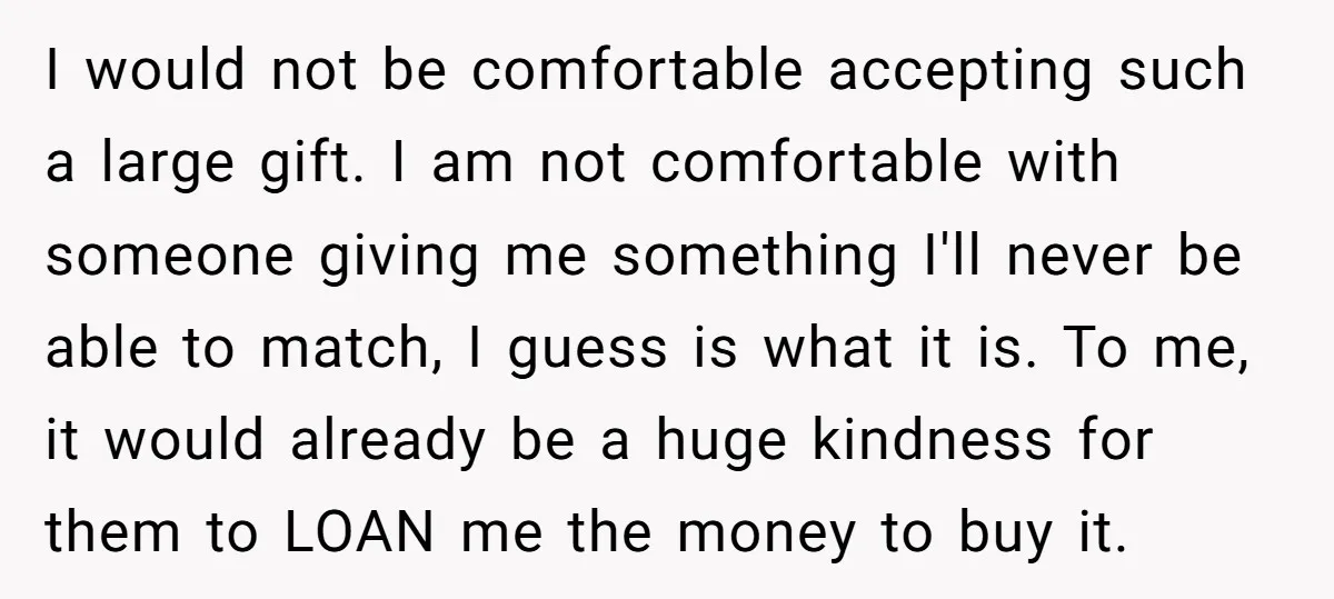 I would not be comfortable accepting such a large gift. I am not comfortable with someone giving me something I'll never be able to match, I guess is what it...