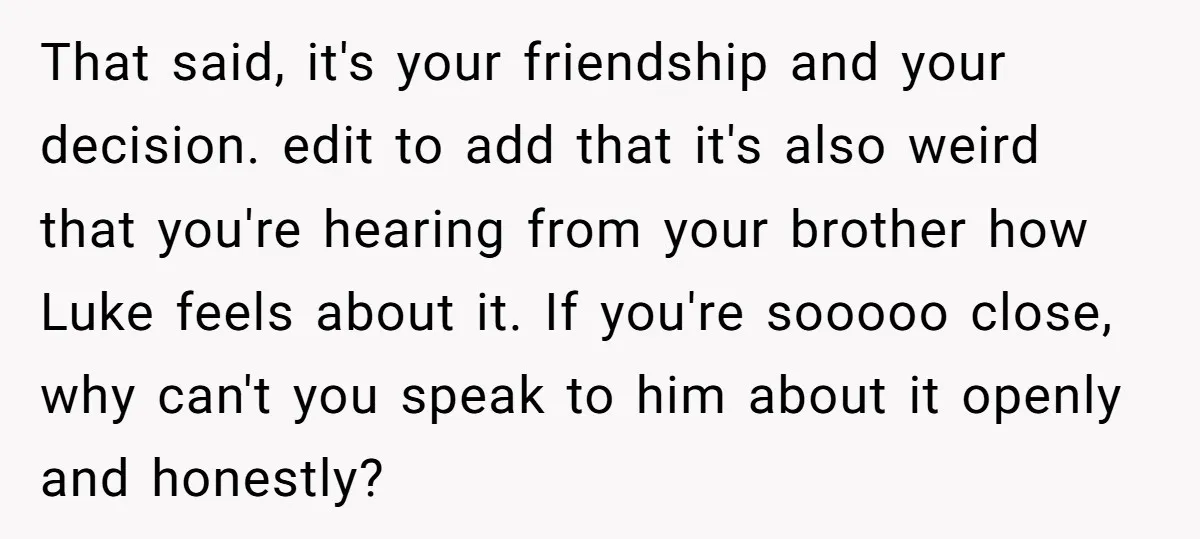 That said, it's your friendship and your decision. edit to add that it's also weird that you're hearing from your brother how Luke feels about it. If you're sooooo close,...
