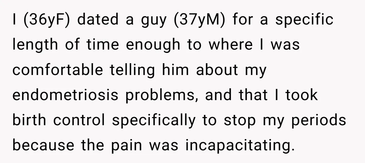 I (36yF) dated a guy (37yM) for a specific length of time enough to where I was comfortable telling him about my endometriosis problems, and that I took birth control...